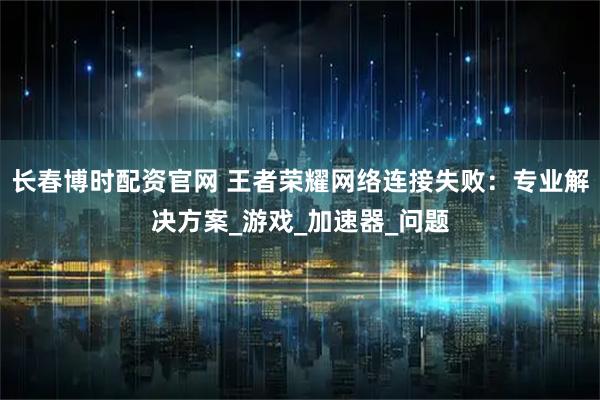 长春博时配资官网 王者荣耀网络连接失败：专业解决方案_游戏_加速器_问题