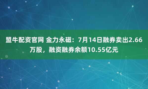 盟牛配资官网 金力永磁：7月14日融券卖出2.66万股，融资融券余额10.55亿元