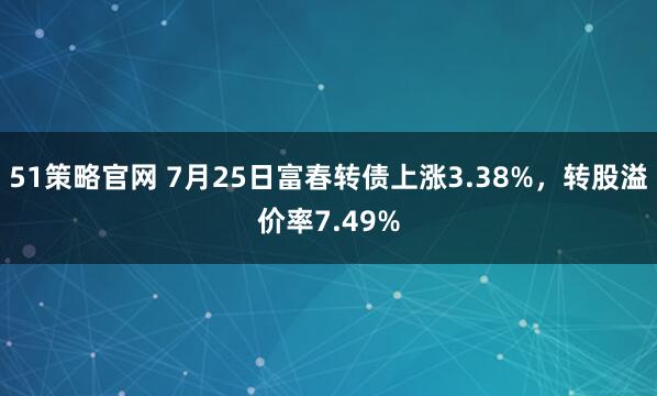 51策略官网 7月25日富春转债上涨3.38%，转股溢价率7.49%
