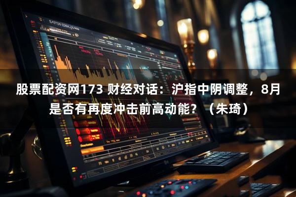 股票配资网173 财经对话：沪指中阴调整，8月是否有再度冲击前高动能？（朱琦）