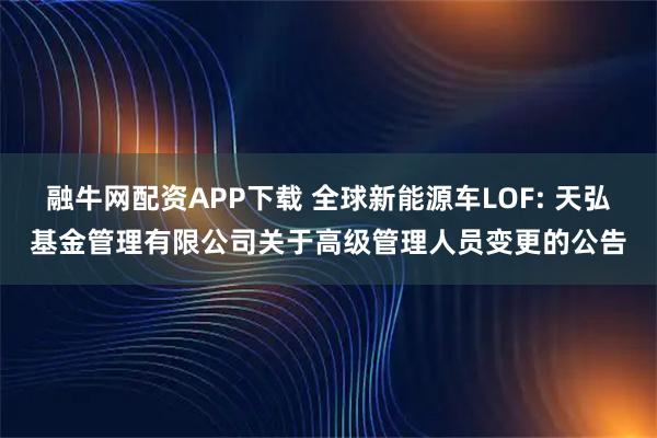 融牛网配资APP下载 全球新能源车LOF: 天弘基金管理有限公司关于高级管理人员变更的公告