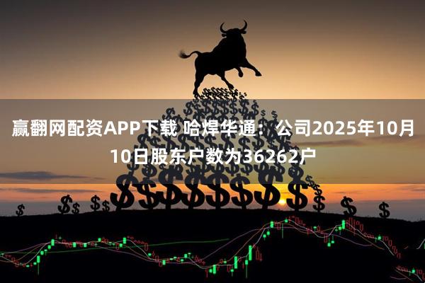 赢翻网配资APP下载 哈焊华通：公司2025年10月10日股东户数为36262户