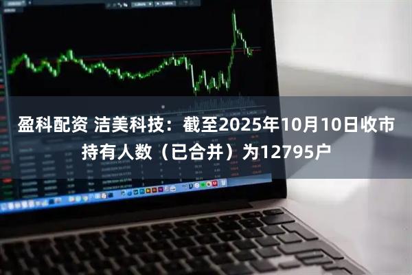 盈科配资 洁美科技：截至2025年10月10日收市持有人数（已合并）为12795户