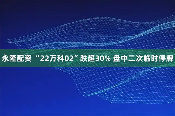 永隆配资 “22万科02”跌超30% 盘中二次临时停牌