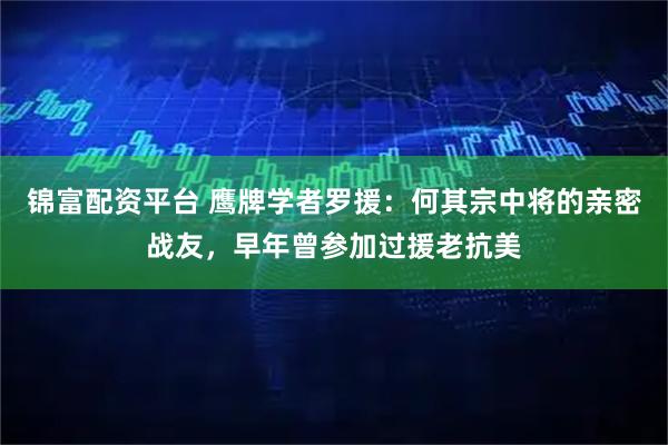锦富配资平台 鹰牌学者罗援：何其宗中将的亲密战友，早年曾参加过援老抗美