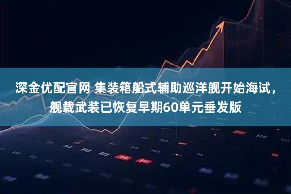 深金优配官网 集装箱船式辅助巡洋舰开始海试，舰载武装已恢复早期60单元垂发版