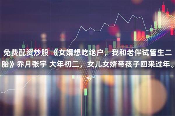 免费配资炒股 《女婿想吃绝户，我和老伴试管生二胎》乔月张宇 大年初二，女儿女婿带孩子回来过年。