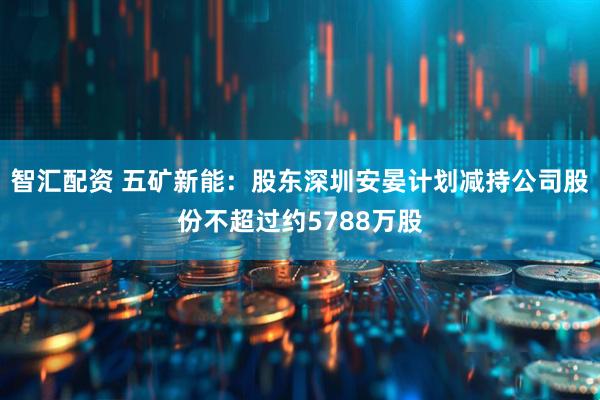 智汇配资 五矿新能：股东深圳安晏计划减持公司股份不超过约5788万股