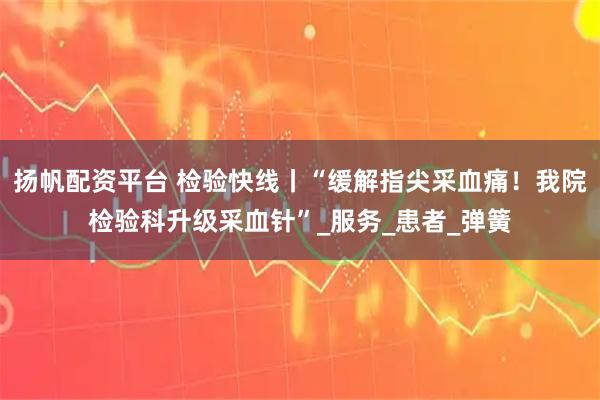 扬帆配资平台 检验快线丨“缓解指尖采血痛！我院检验科升级采血针”_服务_患者_弹簧