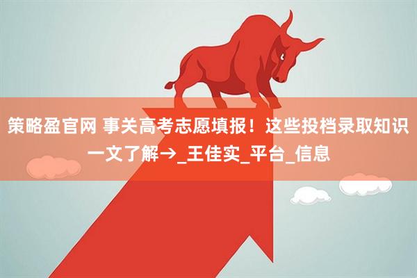 策略盈官网 事关高考志愿填报！这些投档录取知识一文了解→_王佳实_平台_信息