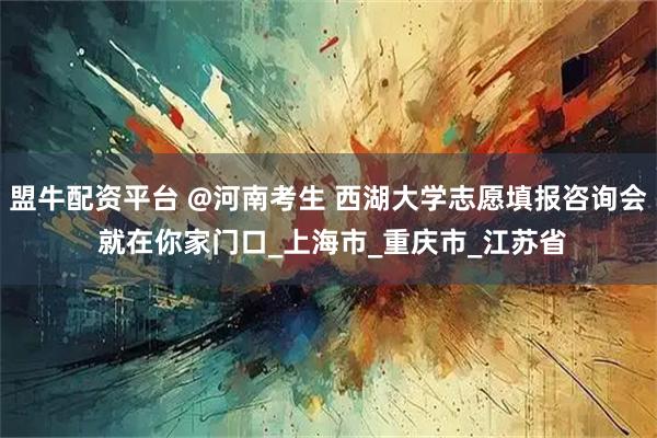 盟牛配资平台 @河南考生 西湖大学志愿填报咨询会 就在你家门口_上海市_重庆市_江苏省