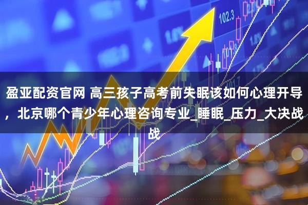 盈亚配资官网 高三孩子高考前失眠该如何心理开导，北京哪个青少年心理咨询专业_睡眠_压力_大决战