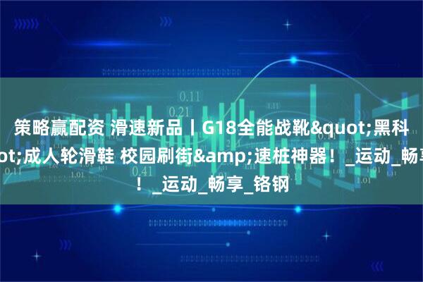 策略赢配资 滑速新品丨G18全能战靴"黑科技"成人轮滑鞋 校园刷街&速桩神器！_运动_畅享_铬钢