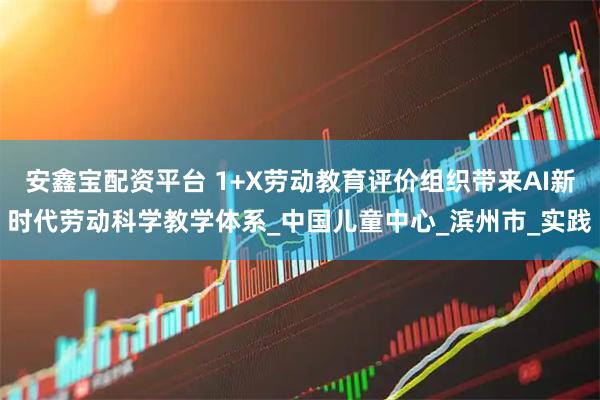 安鑫宝配资平台 1+X劳动教育评价组织带来AI新时代劳动科学教学体系_中国儿童中心_滨州市_实践