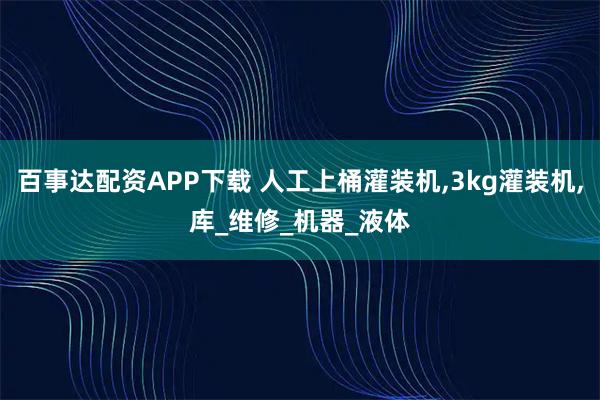 百事达配资APP下载 人工上桶灌装机,3kg灌装机,库_维修_机器_液体