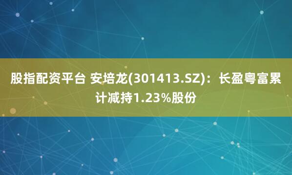 股指配资平台 安培龙(301413.SZ)：长盈粤富累计减持1.23%股份