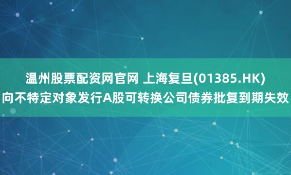 温州股票配资网官网 上海复旦(01385.HK)向不特定对象发行A股可转换公司债券批复到期失效