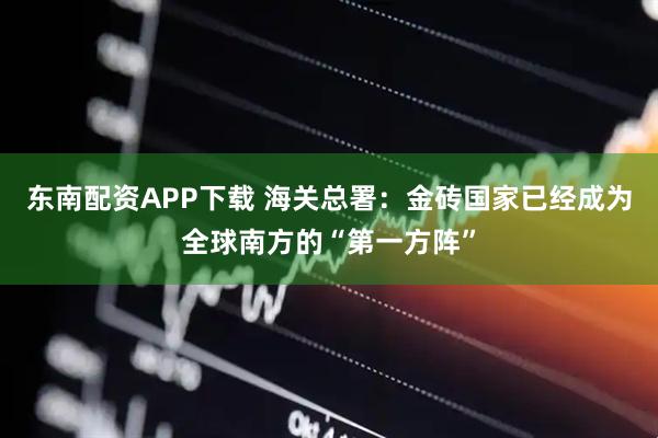 东南配资APP下载 海关总署：金砖国家已经成为全球南方的“第一方阵”