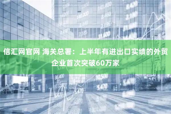 信汇网官网 海关总署：上半年有进出口实绩的外贸企业首次突破60万家