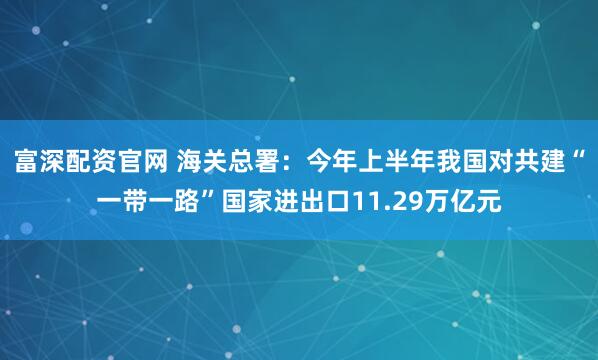 富深配资官网 海关总署：今年上半年我国对共建“一带一路”国家进出口11.29万亿元