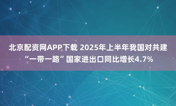 北京配资网APP下载 2025年上半年我国对共建“一带一路”国家进出口同比增长4.7%