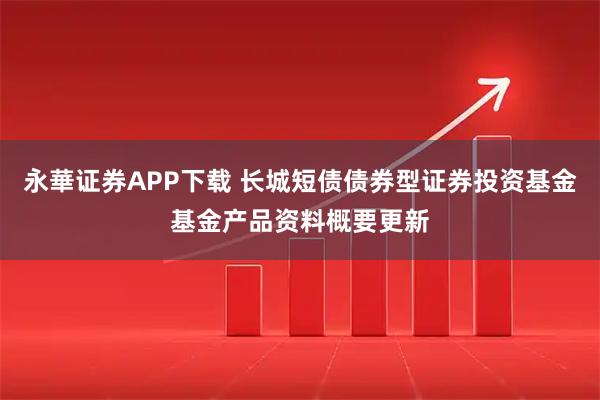 永華证券APP下载 长城短债债券型证券投资基金基金产品资料概要更新