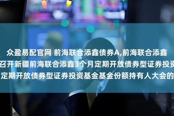 众盈易配官网 前海联合添鑫债券A,前海联合添鑫债券C: 关于以通讯方式召开新疆前海联合添鑫3个月定期开放债券型证券投资基金基金份额持有人大会的公告