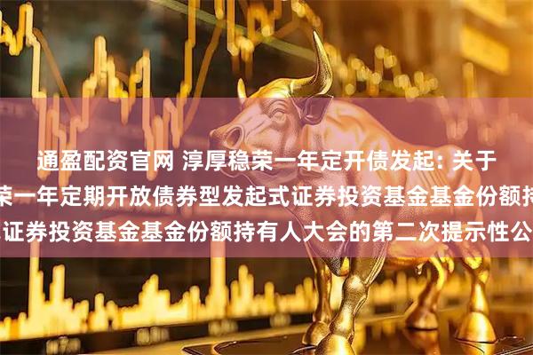 通盈配资官网 淳厚稳荣一年定开债发起: 关于以通讯方式召开淳厚稳荣一年定期开放债券型发起式证券投资基金基金份额持有人大会的第二次提示性公告