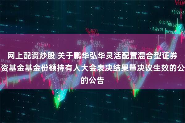 网上配资炒股 关于鹏华弘华灵活配置混合型证券投资基金基金份额持有人大会表决结果暨决议生效的公告