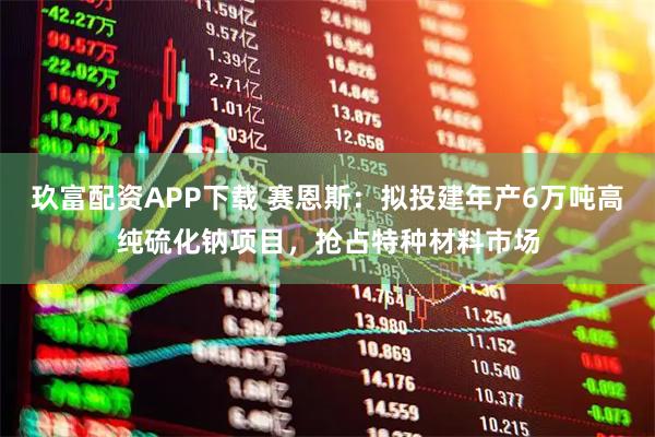 玖富配资APP下载 赛恩斯：拟投建年产6万吨高纯硫化钠项目，抢占特种材料市场