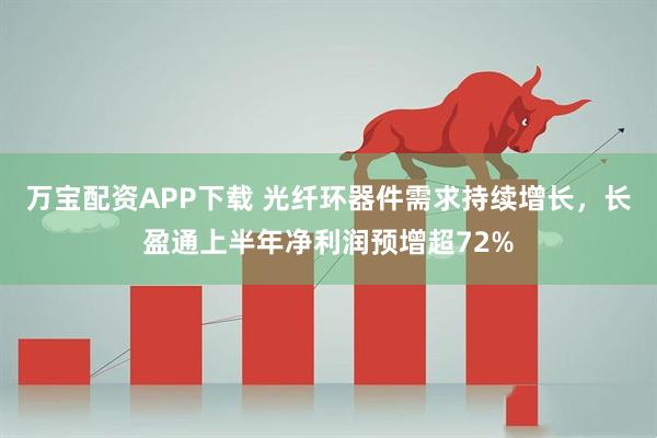 万宝配资APP下载 光纤环器件需求持续增长，长盈通上半年净利润预增超72%