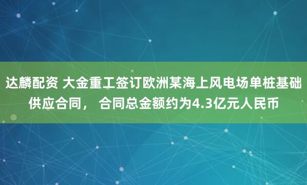 达麟配资 大金重工签订欧洲某海上风电场单桩基础供应合同， 合同总金额约为4.3亿元人民币