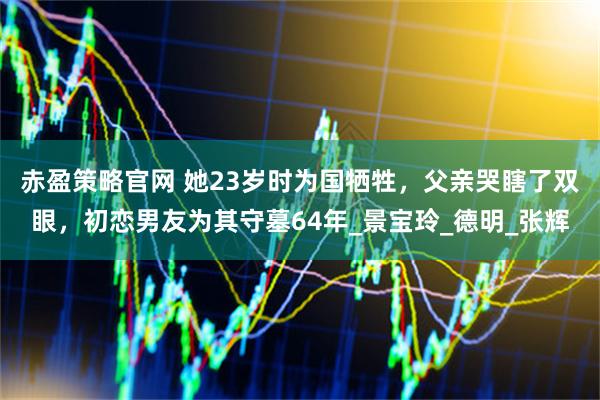 赤盈策略官网 她23岁时为国牺牲，父亲哭瞎了双眼，初恋男友为其守墓64年_景宝玲_德明_张辉