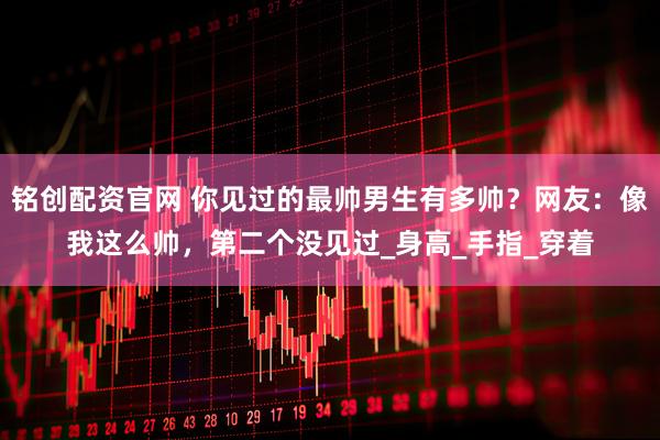 铭创配资官网 你见过的最帅男生有多帅？网友：像我这么帅，第二个没见过_身高_手指_穿着