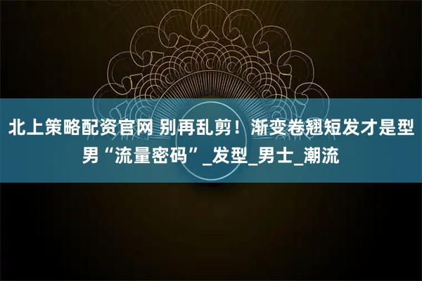 北上策略配资官网 别再乱剪！渐变卷翘短发才是型男“流量密码”_发型_男士_潮流