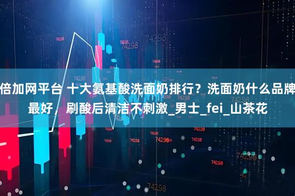 倍加网平台 十大氨基酸洗面奶排行？洗面奶什么品牌最好，刷酸后清洁不刺激_男士_fei_山茶花