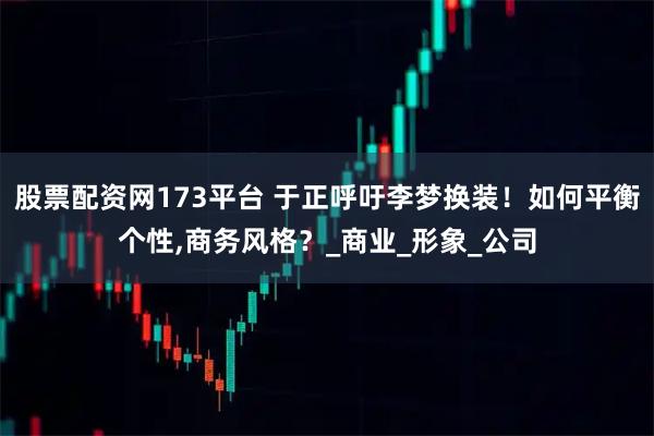股票配资网173平台 于正呼吁李梦换装！如何平衡个性,商务风格？_商业_形象_公司