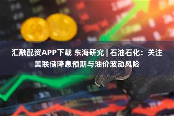 汇融配资APP下载 东海研究 | 石油石化：关注美联储降息预期与油价波动风险