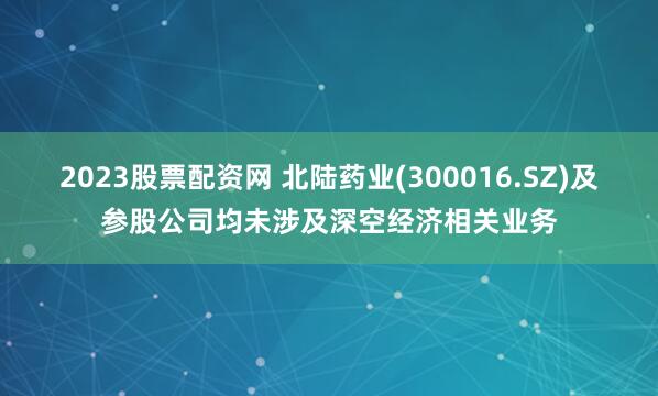 2023股票配资网 北陆药业(300016.SZ)及参股公司均未涉及深空经济相关业务